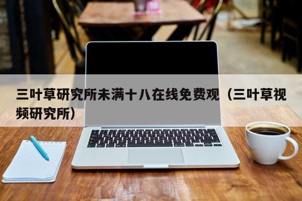 三叶草研究所未满十八在线免费观(三叶草视频研究所)