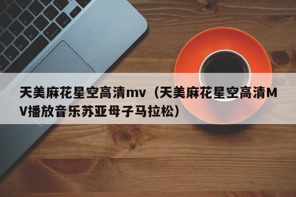 天美麻花星空高清mv(天美麻花星空高清MV播放音乐苏亚母子马拉松)
