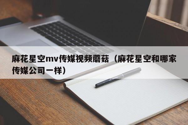 麻花星空mv传媒视频蘑菇(麻花星空和哪家传媒公司一样)