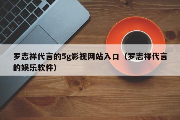 罗志祥代言的5g影视网站入口(罗志祥代言的娱乐软件)