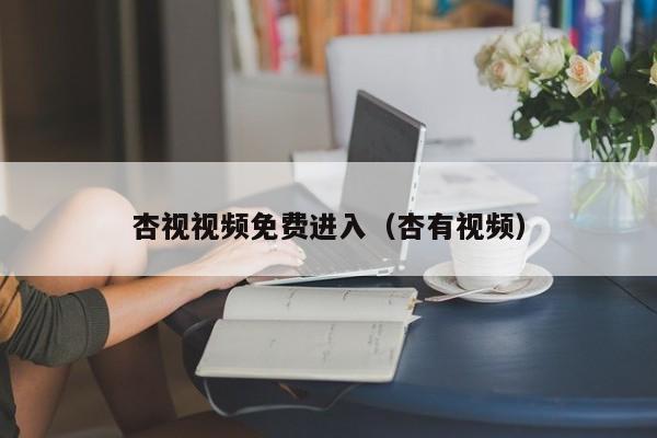 杏视视频免费进入(杏有视频)