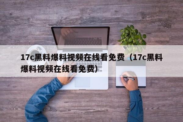 17c黑料爆料视频在线看免费(17c黑料爆料视频在线看免费)