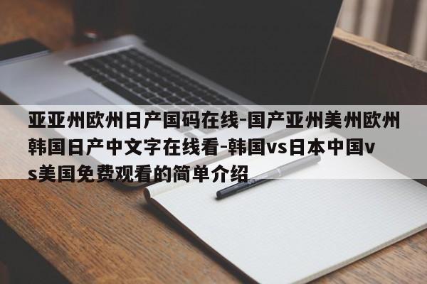 亚亚州欧州日产国码在线-国产亚州美州欧州韩国日产中文字在线看-韩国vs日本中国vs美国免费观看的简单介绍