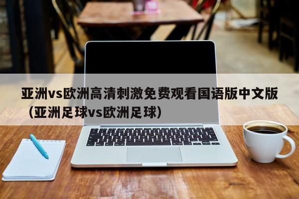 亚洲vs欧洲高清刺激免费观看国语版中文版(亚洲足球vs欧洲足球)