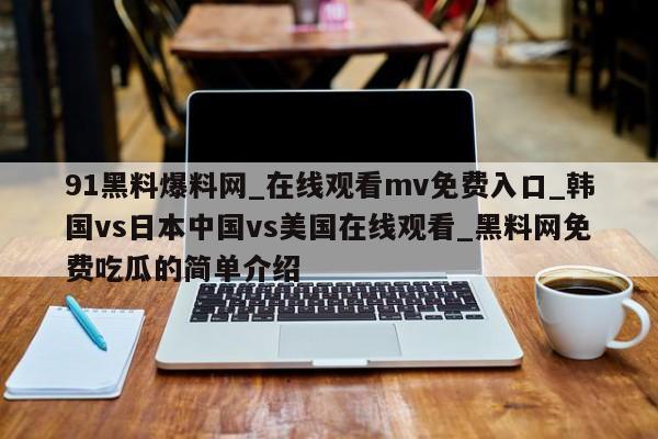 91黑料爆料网_在线观看mv免费入口_韩国vs日本中国vs美国在线观看_黑料网免费吃瓜的简单介绍
