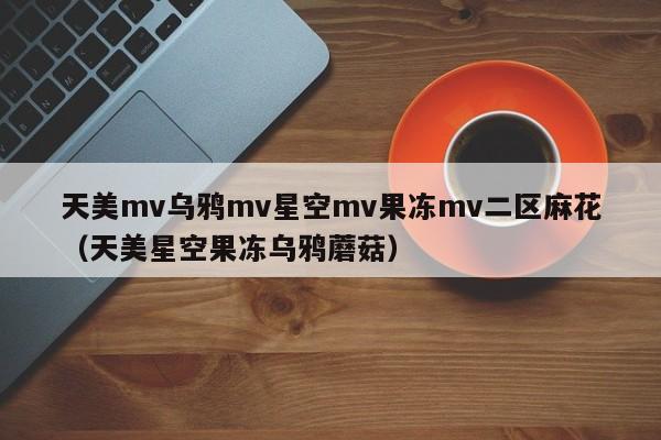 天美mv乌鸦mv星空mv果冻mv二区麻花(天美星空果冻乌鸦蘑菇)